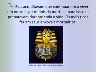 Eles acreditavam que continuariam a viver em outro lugar depois da morte e, para isso, se preparavam durante toda a vida. Os mais ricos faziam seus enxovais mortuários.Máscara mortuária de Tutancâmon