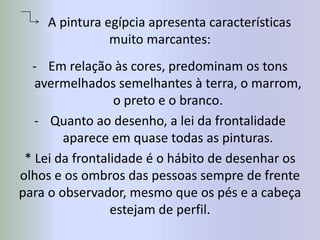       A pintura egípcia apresenta características muito marcantes:Em relação às cores, predominam os tons avermelhados semelhantes à terra, o marrom, o preto e o branco.