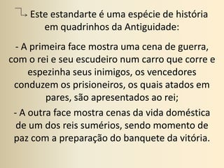       Este estandarte é uma espécie de história em quadrinhos da Antiguidade: - A primeira face mostra uma cena de guerra, com o rei e seu escudeiro num carro que corre e espezinha seus inimigos, os vencedores conduzem os prisioneiros, os quais atados em pares, são apresentados ao rei;- A outra face mostra cenas da vida doméstica de um dos reis sumérios, sendo momento de paz com a preparação do banquete da vitória.
