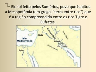       Ele foi feito pelos Sumérios, povo que habitou a Mesopotâmia (em grego, "terra entre rios") que é a região compreendida entre os rios Tigre e Eufrates.