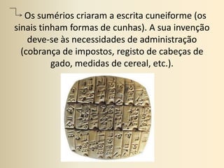    Os sumérios criaram a escrita cuneiforme (os sinais tinham formas de cunhas). A sua invenção deve-se às necessidades de administração (cobrança de impostos, registo de cabeças de gado, medidas de cereal, etc.).
