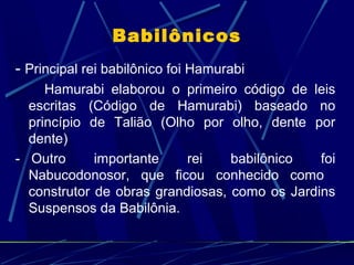 Babilônicos
- Principal rei babilônico foi Hamurabi
Hamurabi elaborou o primeiro código de leis
escritas (Código de Hamurabi) baseado no
princípio de Talião (Olho por olho, dente por
dente)
- Outro
importante
rei
babilônico
foi
Nabucodonosor, que ficou conhecido como
construtor de obras grandiosas, como os Jardins
Suspensos da Babilônia.

 