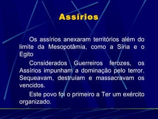 Assírios
Os assírios anexaram territórios além do
limite da Mesopotâmia, como a Síria e o
Egito
Considerados Guerreiros ferozes, os
Assírios impunham a dominação pelo terror.
Sequeavam, destruíam e massacravam os
vencidos.
Este povo foi o primeiro a Ter um exército
organizado.

 