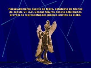 Pazuzu,demônio assírio da febre, estatueta de bronze
do século VII a.C. Dessas figuras assírio babilônicas
provêm as representações judaico-cristãs do diabo.

 