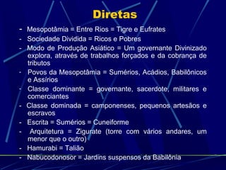 Diretas
-

-

Mesopotâmia = Entre Rios = Tigre e Eufrates
Sociedade Dividida = Ricos e Pobres
Modo de Produção Asiático = Um governante Divinizado
explora, através de trabalhos forçados e da cobrança de
tributos
Povos da Mesopotâmia = Sumérios, Acádios, Babilônicos
e Assírios
Classe dominante = governante, sacerdote, militares e
comerciantes
Classe dominada = camponenses, pequenos artesãos e
escravos
Escrita = Sumérios = Cuneiforme
Arquitetura = Zigurate (torre com vários andares, um
menor que o outro)
Hamurabi = Talião
Nabucodonosor = Jardins suspensos da Babilônia

 