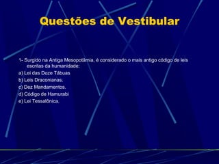 Questões de Vestibular

1- Surgido na Antiga Mesopotâmia, é considerado o mais antigo código de leis
escritas da humanidade:
a) Lei das Doze Tábuas
b) Leis Draconianas.
c) Dez Mandamentos.
d) Código de Hamurabi
e) Lei Tessalônica.

 