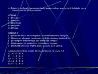 4- Relacione a coluna II, que apresenta afirmações relativas a povos da Antigüidade, com a
coluna I, que identifica os mesmos.
COLUNA I
( 1 ) Fenícios
( 2 ) Hebreus
( 3 ) Babilônios
( 4 ) Egípcios
( 5 ) Persas
COLUNA II
( ) Os sinais de sua escrita sagrada são conhecidas como hieróglifos.
( ) Buscavam e levavam mercadorias por toda a bacia do Mediterrâneo.
( ) Seu império era controlado pelo sistema de satrapias.
( ) Os invasores de seu território provocaram a diáspora.
( ) Hamurábi unificou o império, desde a Assíria até a Caldéia.
A sequência numérica correta, de cima para baixo, na coluna II, é
a) 1 - 2 - 5 - 4 - 3
b) 1 - 4 - 3 - 2 - 5
c) 4 - 1 - 5 - 2 - 3
d) 4 - 2 - 5 - 1 - 3
e) 5 - 1 - 3 - 4 - 2

 