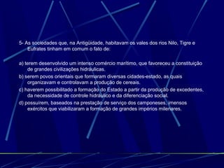 5- As sociedades que, na Antigüidade, habitavam os vales dos rios Nilo, Tigre e
Eufrates tinham em comum o fato de:
a) terem desenvolvido um intenso comércio marítimo, que favoreceu a constituição
de grandes civilizações hidráulicas.
b) serem povos orientais que formaram diversas cidades-estado, as quais
organizavam e controlavam a produção de cereais.
c) haverem possibilitado a formação do Estado a partir da produção de excedentes,
da necessidade de controle hidráulico e da diferenciação social.
d) possuírem, baseados na prestação de serviço dos camponeses, imensos
exércitos que viabilizaram a formação de grandes impérios milenares.

 