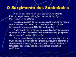 O Surgimento das Sociedades
A partir do quarto milênio a.C., surgiram no Oriente
Próximo as primeiras civilizações: Mesopotâmia, Egito,
Palestina, Fenícia e Persa.
Essas civilizações do Oriente desenvolveram-se na região
conhecida historicamente como Crescente Fértil, que era
limitada pelo vale dos rios Nilo, Tigre e Eufrates.
Na formação dos primeiros povos civilizados foi de grande
importância o palel desempenhado pelo meio físico-geográfico,
clima, vegetação, relevo, hidrografia.
Dentre esses fatores, destacou-se o hidrográfico, que em
muito auxiliou o progresso da agricultura, pecuária, comércio e
comunicação. Os rios, de maneira geral, contribuíram para a
fertilização das terras, com suas enchentes e vazantes
periódicas.

 