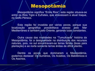 Mesopotâmia
Mesopotâmia significa “Entre Rios”, esta região situava-se
entre os Rios Tigre e Eufrates, que atravessam o atual Iraque,
no Golfo Pérsico.
Esta região foi invadida por vários povos, porque sua
localização geográfica possibilitava acesso pelo Mar
Mediterrâneo e também pelo Oriente, gerando lutas constantes.
Outra causa das rivalidades na “Tumultuada” história da
Mesopotâmia, foi a desigualdade na distribuição dos recursos
naturais, pois, no sul encontravam-se terras férteis (boas para
plantação) e ao norte somente terras áridas de difícil plantio.
Dentre os povos que dominaram a Mesopotâmia,
podemos destacar: Os Sumérios, Os Acádios, Os Babilônicos e
Os Assírios.

 
