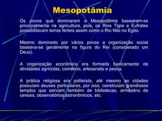 Mesopotâmia
Os povos que dominaram a Mesopotâmia basearam-se
principalmente na agricultura, pois, os Rios Tigre e Eufrates
possibilitavam terras férteis assim como o Rio Nilo no Egito.
Mesmo dominado por vários povos a organização social
baseava-se geralmente na figura do Rei (considerado um
Deus).
A organização econômica era formada basicamente de
atividades agrícolas, comércio, artesanato e pesca.
A prática religiosa era politeísta, até mesmo as cidades
possuíam deuses particulares, por isso, construíam grandiosos
templos que serviam também de bibliotecas, armazéns de
cereais, observatórios astronômicos, etc.

 