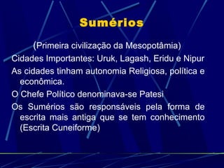 Sumérios
(Primeira civilização da Mesopotâmia)
Cidades Importantes: Uruk, Lagash, Eridu e Nipur
As cidades tinham autonomia Religiosa, política e
econômica.
O Chefe Político denominava-se Patesi
Os Sumérios são responsáveis pela forma de
escrita mais antiga que se tem conhecimento
(Escrita Cuneiforme)

 
