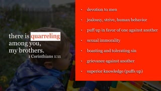 there is quarreling
among you,
my brothers.
1 Corinthians 1:11
• devotion to men
• jealousy, strive, human behavior
• puff up in favor of one against another
• sexual immorality
• boasting and tolerating sin
• grievance against another
• superior knowledge (puffs up)
 