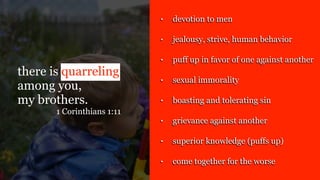 there is quarreling
among you,
my brothers.
1 Corinthians 1:11
• devotion to men
• jealousy, strive, human behavior
• puff up in favor of one against another
• sexual immorality
• boasting and tolerating sin
• grievance against another
• superior knowledge (puffs up)
• come together for the worse
 