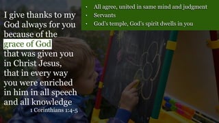 • All agree, united in same mind and judgment
• Servants
• God’s temple, God’s spirit dwells in you
I give thanks to my
God always for you
because of the
grace of God
that was given you
in Christ Jesus,
that in every way
you were enriched
in him in all speech
and all knowledge
1 Corinthians 1:4-5
 