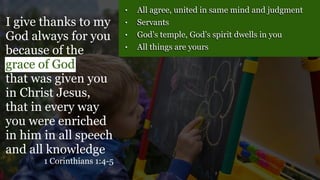 • All agree, united in same mind and judgment
• Servants
• God’s temple, God’s spirit dwells in you
• All things are yours
I give thanks to my
God always for you
because of the
grace of God
that was given you
in Christ Jesus,
that in every way
you were enriched
in him in all speech
and all knowledge
1 Corinthians 1:4-5
 
