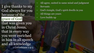 • All agree, united in same mind and judgment
• Servants
• God’s temple, God’s spirit dwells in you
• All things are yours
• Love builds up
I give thanks to my
God always for you
because of the
grace of God
that was given you
in Christ Jesus,
that in every way
you were enriched
in him in all speech
and all knowledge
1 Corinthians 1:4-5
 