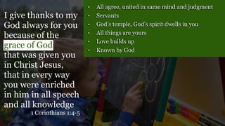 • All agree, united in same mind and judgment
• Servants
• God’s temple, God’s spirit dwells in you
• All things are yours
• Love builds up
• Known by God
I give thanks to my
God always for you
because of the
grace of God
that was given you
in Christ Jesus,
that in every way
you were enriched
in him in all speech
and all knowledge
1 Corinthians 1:4-5
 