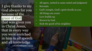 • All agree, united in same mind and judgment
• Servants
• God’s temple, God’s spirit dwells in you
• All things are yours
• Love builds up
• Known by God
• Seek the good of his neighbor
I give thanks to my
God always for you
because of the
grace of God
that was given you
in Christ Jesus,
that in every way
you were enriched
in him in all speech
and all knowledge
1 Corinthians 1:4-5
 
