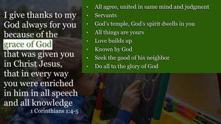 • All agree, united in same mind and judgment
• Servants
• God’s temple, God’s spirit dwells in you
• All things are yours
• Love builds up
• Known by God
• Seek the good of his neighbor
• Do all to the glory of God
I give thanks to my
God always for you
because of the
grace of God
that was given you
in Christ Jesus,
that in every way
you were enriched
in him in all speech
and all knowledge
1 Corinthians 1:4-5
 