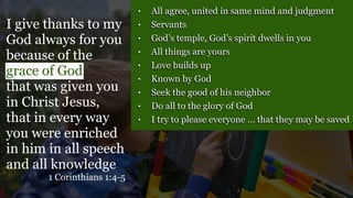 • All agree, united in same mind and judgment
• Servants
• God’s temple, God’s spirit dwells in you
• All things are yours
• Love builds up
• Known by God
• Seek the good of his neighbor
• Do all to the glory of God
• I try to please everyone … that they may be saved
I give thanks to my
God always for you
because of the
grace of God
that was given you
in Christ Jesus,
that in every way
you were enriched
in him in all speech
and all knowledge
1 Corinthians 1:4-5
 