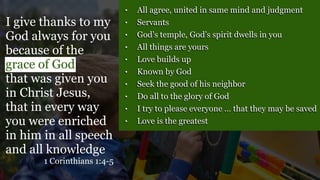 • All agree, united in same mind and judgment
• Servants
• God’s temple, God’s spirit dwells in you
• All things are yours
• Love builds up
• Known by God
• Seek the good of his neighbor
• Do all to the glory of God
• I try to please everyone … that they may be saved
• Love is the greatest
I give thanks to my
God always for you
because of the
grace of God
that was given you
in Christ Jesus,
that in every way
you were enriched
in him in all speech
and all knowledge
1 Corinthians 1:4-5
 