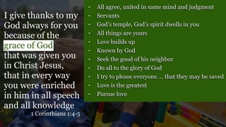 • All agree, united in same mind and judgment
• Servants
• God’s temple, God’s spirit dwells in you
• All things are yours
• Love builds up
• Known by God
• Seek the good of his neighbor
• Do all to the glory of God
• I try to please everyone … that they may be saved
• Love is the greatest
• Pursue love
I give thanks to my
God always for you
because of the
grace of God
that was given you
in Christ Jesus,
that in every way
you were enriched
in him in all speech
and all knowledge
1 Corinthians 1:4-5
 