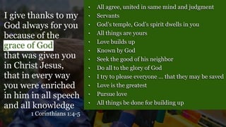 • All agree, united in same mind and judgment
• Servants
• God’s temple, God’s spirit dwells in you
• All things are yours
• Love builds up
• Known by God
• Seek the good of his neighbor
• Do all to the glory of God
• I try to please everyone … that they may be saved
• Love is the greatest
• Pursue love
• All things be done for building up
I give thanks to my
God always for you
because of the
grace of God
that was given you
in Christ Jesus,
that in every way
you were enriched
in him in all speech
and all knowledge
1 Corinthians 1:4-5
 