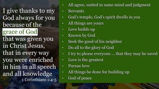 • All agree, united in same mind and judgment
• Servants
• God’s temple, God’s spirit dwells in you
• All things are yours
• Love builds up
• Known by God
• Seek the good of his neighbor
• Do all to the glory of God
• I try to please everyone … that they may be saved
• Love is the greatest
• Pursue love
• All things be done for building up
• God of peace
I give thanks to my
God always for you
because of the
grace of God
that was given you
in Christ Jesus,
that in every way
you were enriched
in him in all speech
and all knowledge
1 Corinthians 1:4-5
 