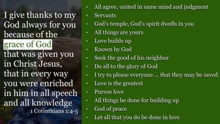 • All agree, united in same mind and judgment
• Servants
• God’s temple, God’s spirit dwells in you
• All things are yours
• Love builds up
• Known by God
• Seek the good of his neighbor
• Do all to the glory of God
• I try to please everyone … that they may be saved
• Love is the greatest
• Pursue love
• All things be done for building up
• God of peace
• Let all that you do be done in love
I give thanks to my
God always for you
because of the
grace of God
that was given you
in Christ Jesus,
that in every way
you were enriched
in him in all speech
and all knowledge
1 Corinthians 1:4-5
 