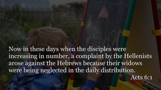 Now in these days when the disciples were
increasing in number, a complaint by the Hellenists
arose against the Hebrews because their widows
were being neglected in the daily distribution.
Acts 6:1
 