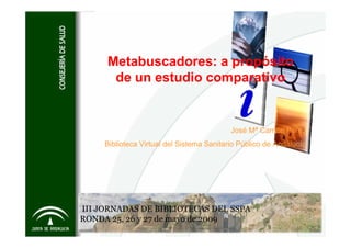 Metabuscadores: a propósito
      de un estudio comparativo


                                           José Mª Carrión Pérez
     Biblioteca Virtual del Sistema Sanitario Público de Andalucía




III JORNADAS DE BIBLIOTECAS DEL SSPA
RONDA 25, 26 y 27 de mayo de 2009
 