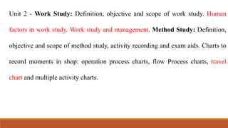 Unit 2 - Work Study: Definition, objective and scope of work study. Human
factors in work study. Work study and management. Method Study: Definition,
objective and scope of method study, activity recording and exam aids. Charts to
record moments in shop: operation process charts, flow Process charts, travel
chart and multiple activity charts.
 