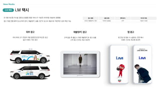 i.M 택시
New Media
전 차량 최신형 카니발 운행 및 맞춤형 호출 서비스가 가능한 프리미엄 모빌리티 플랫폼
광고 차량 운행 궤적 및 승〮하차 분석, 태블릿PC 송출, 앱 PV 보고서 제공으로 객관적인 성과 측정 가능
광고 형태
OOH/ 태블릿PC/ MO
상품 유형
이미지/ 동영상
판매 방식
CPP
미디어 파워
가입자 120만
신규 매체
국내 최대 크기 전장의 차량 옆면(인도면/차도면) 광고
높은 브랜드 각인 효과
외부 광고
고객 탑승 후 출발 시 차량 태블릿PC로 광고 송출
고객 광고 인지도 제고 효과적
태블릿PC 광고
앱 진입 및 종료 시 노출되는 전면 배너
브랜드 인지도 제고에 효과적
앱 광고
 