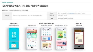 Special Promotion
월평균 이용자수 약 300만명 보유한 대한민국 1등 라이프 스타일 앱
앱 종료 배너
앱 종료 시 노출
GS리테일 X 메조미디어, 런칭 기념 단독 프로모션
신청 방법 광고주, 브랜드, 집행일정 기재하여 m_plan@cj.net 로 전달 (*집행 확정 시 별도 안내)
프로모션 기간 2024년 4월 1일 ~ 5월 31일
매체력 MAU 약 300만 / App 활성화 기기 수 약 670만
프로모션 내용 우리동네 GS 광고 런칭 기념 메조미디어 단독 서비스율 100% 제공 (1,000만원 이상 집행 시)
스플래시 배너
앱 실행 후 첫 화면에 노출
홈상단/ 홈중단/ 홈하단 배너
앱 메인 최상단 노출 ‘많이 찾는 서비스’ 하단 노출 ‘GS더프레시 행사전단’ 하단 노출
 