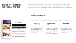• 국내 물류/직발송으로 3일 내 무료배송
• 국내 판매자 모집을 위한 지원 정책 강화
• 한국어 상담사 등 판매자 지원센터 제공
• 광고 프로모션 지원(가격경쟁 우위 상품)
• 입점〮판매수수료 면제(~24년 6월까지)
Market Issue
'선선식품'까지 진출한 알리,
국내 이커머스 방어 총력
중국의 알리익스프레스가 국내 브랜드 상품 전용관 ‘K-VENUE’를 신설하고, 파격적인 판매자 지원을 앞세워 ‘신선식품’ 시장까지 공략
신선식품은 공산품이나 의류에 비해 구매주기가 짧은 지속〮반복 구매 카테고리로 충성고객 확보를 위해 식품사업 확장에 나선 것으로 풀이
국내 콜드체인 물류망 부족으로 신선식품 배송 경쟁력이 부족한 알리에 맞서 국내 이커머스 업계는 배송 및 식품 카테고리 강화 등 방어에 총력
국내 이커머스 ‘신선식품’ 방어 전략
• 전국 무료 로켓배송을 목표로 3조 원을
투입해 신규 풀필먼트 센터 확장
• 로켓프레시 상품을 활용한 요리 콘텐츠
‘로켓레시피’ 론칭
• 기존 식품관을 ‘미식관’으로 리뉴얼하고
AI기반 맞춤 그로서리 상품 추천 강화
• 1, 2인 가구 겨냥한 소포장 신선식품
브랜드 ‘하루’ 론칭
• 4분기 내 콜드체인 첨단 물류센터 오픈
• 익일배송 ‘스마일배송’에 냉동상품
추가, 올해 하반기 냉장상품까지 확대
• 전국 우수 중소기업 먹거리 신선식품
전문관 ‘메이드페스타’ 론칭
>
>
 