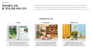 Market Issue
과거 식물 재배는 식용, 관상용, 재테크를 위한 값비싼 화초를 키우는 개념이었다면 최근에는 식물과 정서적 교감을 나누는 반려 존재로 변화
‘식집사(식물+집사)’를 자처하며 집안에서 식물을 기르는 홈 가드닝족이 늘자 기업들은 기존에 없던 다양한 서비스와 제품을 적극적으로 출시
최근 젊은 세대에서 자신만의 공간을 식물로 꾸미는 플랜테리어(식물+인테리어) 수요까지 급증하면서 반려식물 관련 서비스의 인기가 지속 될 전망
'반려식물'의 시대,
홈 가드닝 관련 서비스 인기
반려식물 관련 서비스 사례
AI 상태 진단 식물 치료 서비스 꽃모종 정기 구독
식물재배기와 꽃모종을 정기 배송해주는 서비스
2개월마다 가정으로 배송되며, 초보 가드너 대상으로
웰스 매니저가 직접 방문해 사용 방법과 재배 가이드 안내
목동점 ‘보타닉 하우스'에 화훼 전문가가 병든 반려식물을
치료하고, 처방 및 사후 관리 요령까지 알려주는 서비스
현대백화점 앱 예약 후 반려식물을 가져오면 무료 상담 가능
식물의 사진을 찍어 앱에 올리면 AI가 상태를 진단하고
병명, 증상, 원인 분석과 처방까지 해주는 서비스
1:1 전담 가드너, 그룹 가드닝 멤버십 등 실시간 챗서비스 제공
현대백화점 - 보타닉 랩 교원웰스 - 플로린
그루우
 