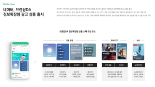 네이버, 브랜딩DA
정보확장형 광고 상품 출시
Media Issue
네이버가 기본 배너 광고에 브랜드와 연관된 부가적인 정보를 추가로 노출하는 브랜딩DA 정보확장형 광고 상품을 출시
배너 이미지 외 오디오, 검색, 채널 등 다양한 정보를 노출할 수 있고, OTT, 영화, 쇼핑 업종은 정보 연동으로 특성에 맞는 추가 정보 게재 가능
네이버 PC와 모바일 내 주목도가 높은 뉴스, 스포츠, 연예 주제판에 게재되며 효과적인 정보 전달을 통해 높은 유저 반응을 이끌 수 있을 것으로 기대
브랜딩DA 정보확장형 상품 소재 구성 요소
업종 공통 영화/OTT 쇼핑
들어보기 검색하기 소식보기 바로가기
CLOVA 활용
텍스트 기반으로
오디오 소재 제작
광고주의
부가 정보를
추가로 탐색
광고주의
다양한 소식을
가볍게 안내
광고주의
대외 채널을
사용자와 연결
무비 클립 포스터
별도 광고 소재 등록 없이
네이버 영화와 연동되어
무비 클립과 포스터 노출
쇼핑라이브
쇼핑라이브 ID
입력 시, 상품 및
미리보기 제공
 