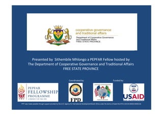 Presented by Sithembile Mhlongo a PEPFAR Fellow hosted by
        The Department of Cooperative Governance and Traditional Affairs
                            FREE STATE PROVINCE

                                                                Coordinated by:                                              Funded by:




PFP was made possible through support provided by the U.S. Agency for International Development/South Africa under the terms of Award No 674-A-00-04-00025-00025-00.
 