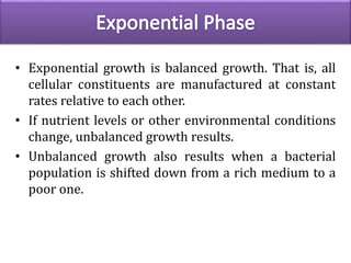 • Exponential growth is balanced growth. That is, all
cellular constituents are manufactured at constant
rates relative to each other.
• If nutrient levels or other environmental conditions
change, unbalanced growth results.
• Unbalanced growth also results when a bacterial
population is shifted down from a rich medium to a
poor one.
 