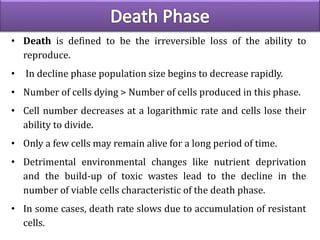 • Death is defined to be the irreversible loss of the ability to
reproduce.
• In decline phase population size begins to decrease rapidly.
• Number of cells dying > Number of cells produced in this phase.
• Cell number decreases at a logarithmic rate and cells lose their
ability to divide.
• Only a few cells may remain alive for a long period of time.
• Detrimental environmental changes like nutrient deprivation
and the build-up of toxic wastes lead to the decline in the
number of viable cells characteristic of the death phase.
• In some cases, death rate slows due to accumulation of resistant
cells.
 