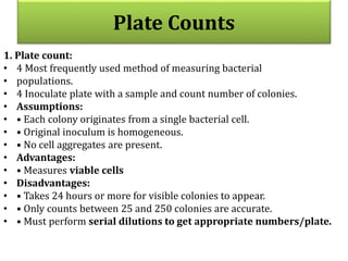 1. Plate count:
• 4 Most frequently used method of measuring bacterial
• populations.
• 4 Inoculate plate with a sample and count number of colonies.
• Assumptions:
• • Each colony originates from a single bacterial cell.
• • Original inoculum is homogeneous.
• • No cell aggregates are present.
• Advantages:
• • Measures viable cells
• Disadvantages:
• • Takes 24 hours or more for visible colonies to appear.
• • Only counts between 25 and 250 colonies are accurate.
• • Must perform serial dilutions to get appropriate numbers/plate.
Plate Counts
 