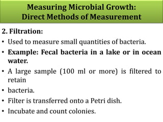 Measuring Microbial Growth:
Direct Methods of Measurement
2. Filtration:
• Used to measure small quantities of bacteria.
• Example: Fecal bacteria in a lake or in ocean
water.
• A large sample (100 ml or more) is filtered to
retain
• bacteria.
• Filter is transferred onto a Petri dish.
• Incubate and count colonies.
 