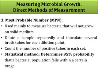 3. Most Probable Number (MPN):
• Used mainly to measure bacteria that will not grow
on solid medium.
• Dilute a sample repeatedly and inoculate several
broth tubes for each dilution point.
• Count the number of positive tubes in each set.
• Statistical method: Determines 95% probability
that a bacterial population falls within a certain
range.
Measuring Microbial Growth:
Direct Methods of Measurement
 