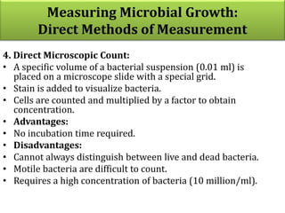 4. Direct Microscopic Count:
• A specific volume of a bacterial suspension (0.01 ml) is
placed on a microscope slide with a special grid.
• Stain is added to visualize bacteria.
• Cells are counted and multiplied by a factor to obtain
concentration.
• Advantages:
• No incubation time required.
• Disadvantages:
• Cannot always distinguish between live and dead bacteria.
• Motile bacteria are difficult to count.
• Requires a high concentration of bacteria (10 million/ml).
Measuring Microbial Growth:
Direct Methods of Measurement
 