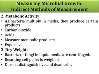 2. Metabolic Activity:
• As bacteria multiply in media, they produce certain
products:
• Carbon dioxide
• Acids
• Measure metabolic products.
• Expensive
3. Dry Weight:
• Bacteria or fungi in liquid media are centrifuged.
• Resulting cell pellet is weighed.
• Doesn’t distinguish live and dead cells.
Measuring Microbial Growth:
Indirect Methods of Measurement
 
