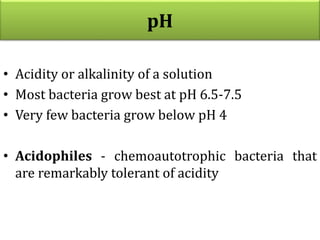 pH
• Acidity or alkalinity of a solution
• Most bacteria grow best at pH 6.5-7.5
• Very few bacteria grow below pH 4
• Acidophiles - chemoautotrophic bacteria that
are remarkably tolerant of acidity
 