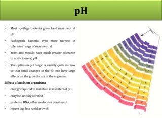 pH
• Most spoilage bacteria grow best near neutral
pH
• Pathogenic bacteria even more narrow in
tolerance range of near neutral
• Yeast and moulds have much greater tolerance
to acidic (lower) pH
• The optimum pH range is usually quite narrow
so that small changes in the pH can have large
effects on the growth rate of the organism
Effects of acids on organisms
• energy required to maintain cell's internal pH
• enzyme activity affected
• proteins, DNA, other molecules denatured
• longer lag, less rapid growth
 