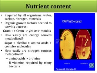 Nutrient content
• Required by all organisms: water,
carbon, nitrogen, minerals
• Organic growth factors needed to
varying degrees:
Gram + > Gram - > yeasts > moulds
• How easily are energy sources
metabolized?
sugar > alcohol > amino acids >
complex molecules
• How easily are nitrogen sources
metabolized?
– amino acids > proteins
– B vitamins required by many
bacteria
 