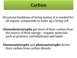 Carbon
Structural backbone of living matter, it is needed for
all organic compounds to make up a living cell
Chemoheterotrophs get most of their carbon from
the source of their energy---organic materials
such as proteins, carbohydrates and lipids
Chemoautotrophs and photoautotrophs derive
their carbon from carbon dioxide
 